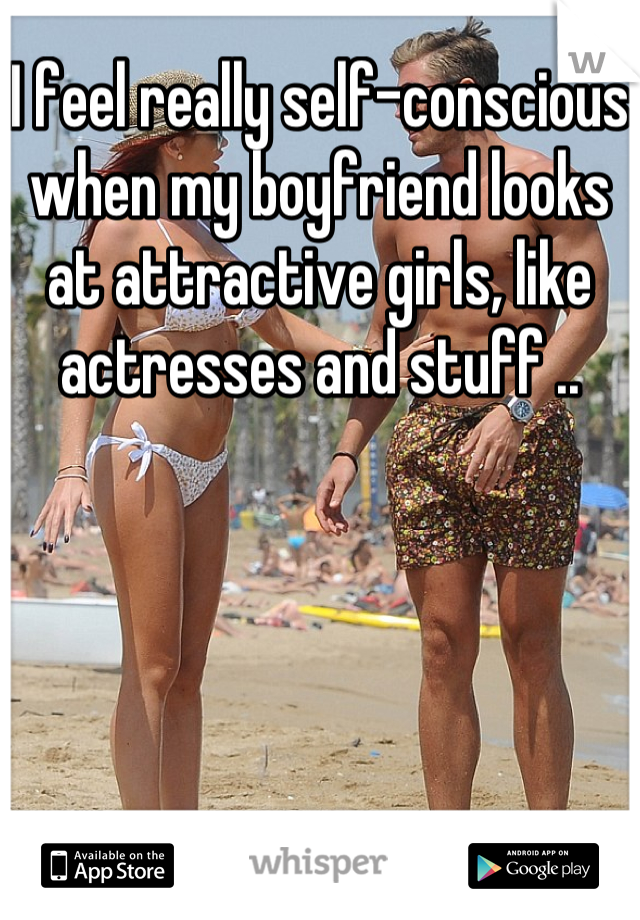 I feel really self-conscious when my boyfriend looks at attractive girls, like actresses and stuff ..
