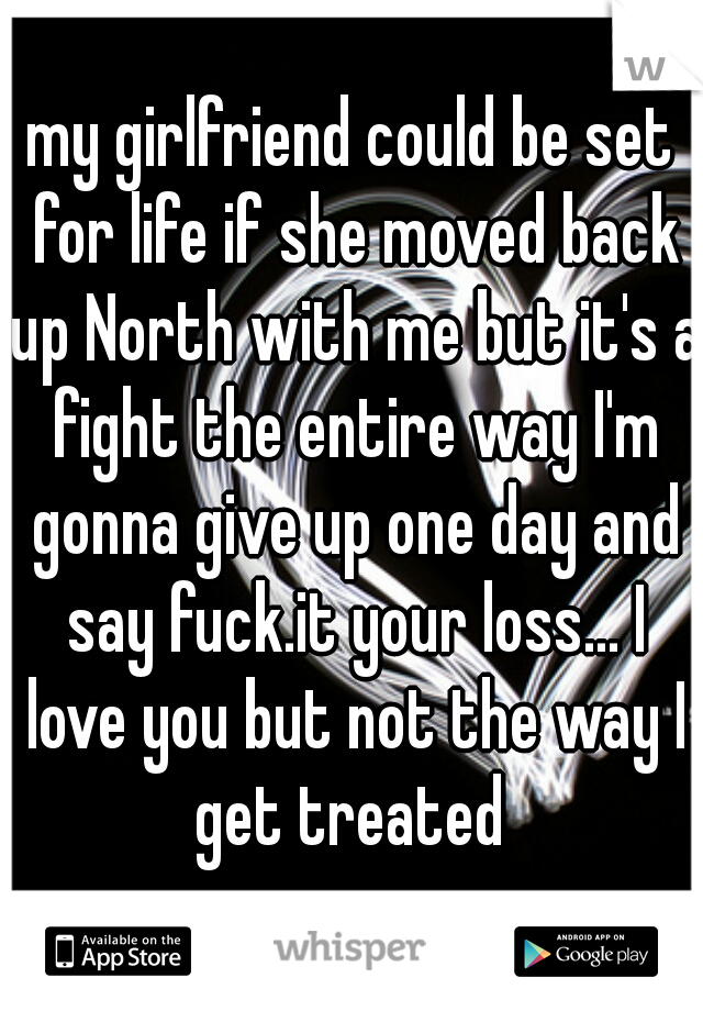 my girlfriend could be set for life if she moved back up North with me but it's a fight the entire way I'm gonna give up one day and say fuck.it your loss... I love you but not the way I get treated 