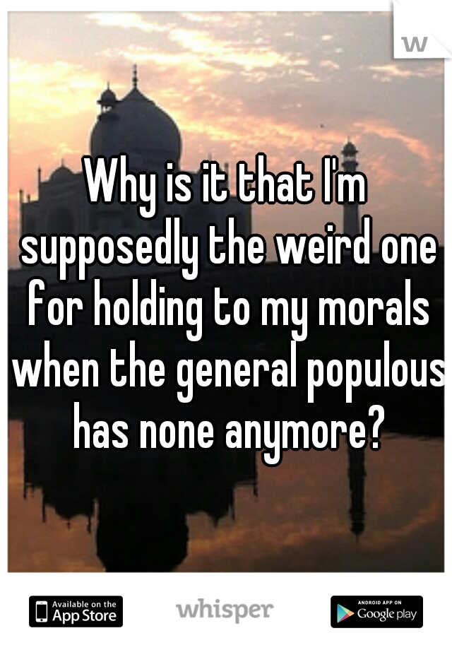 Why is it that I'm supposedly the weird one for holding to my morals when the general populous has none anymore?