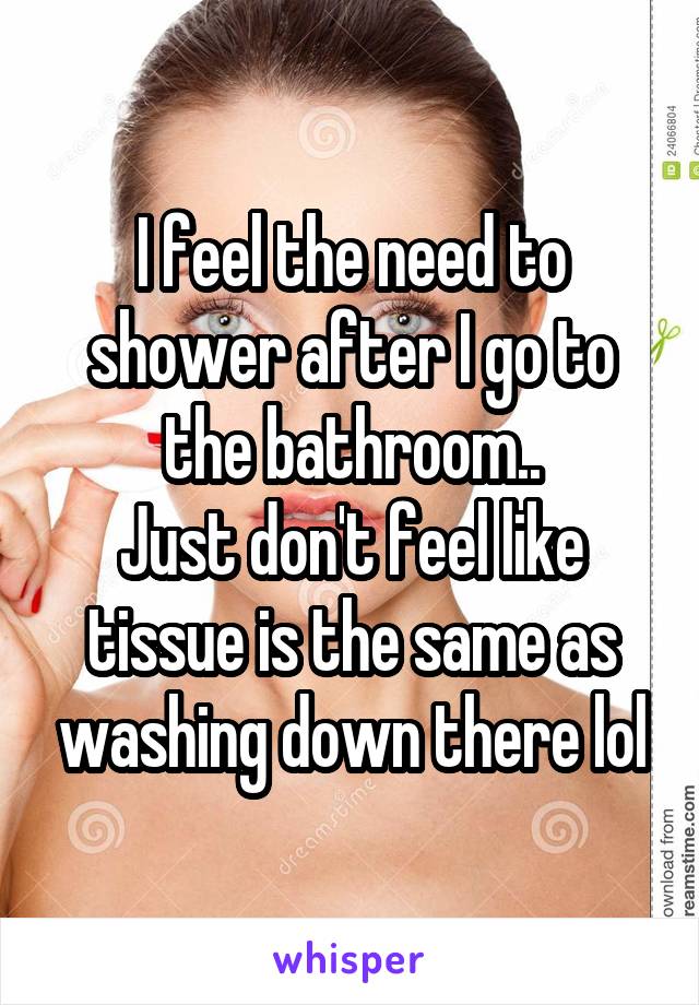 I feel the need to shower after I go to the bathroom..
Just don't feel like tissue is the same as washing down there lol