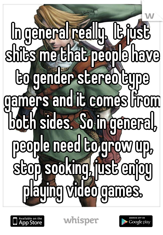 In general really.  It just shits me that people have to gender stereo type gamers and it comes from both sides.  So in general, people need to grow up, stop sooking, just enjoy playing video games.