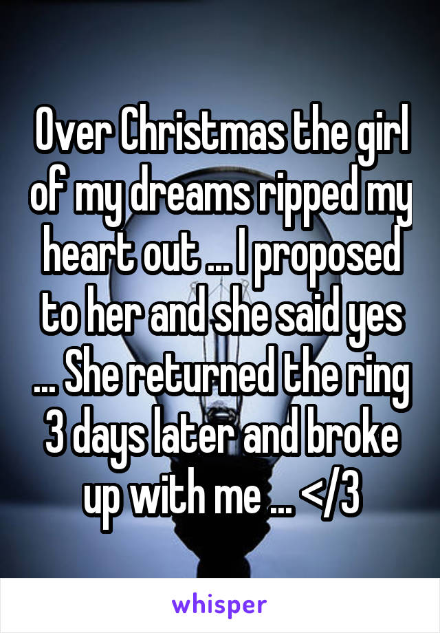 Over Christmas the girl of my dreams ripped my heart out ... I proposed to her and she said yes ... She returned the ring 3 days later and broke up with me ... </3