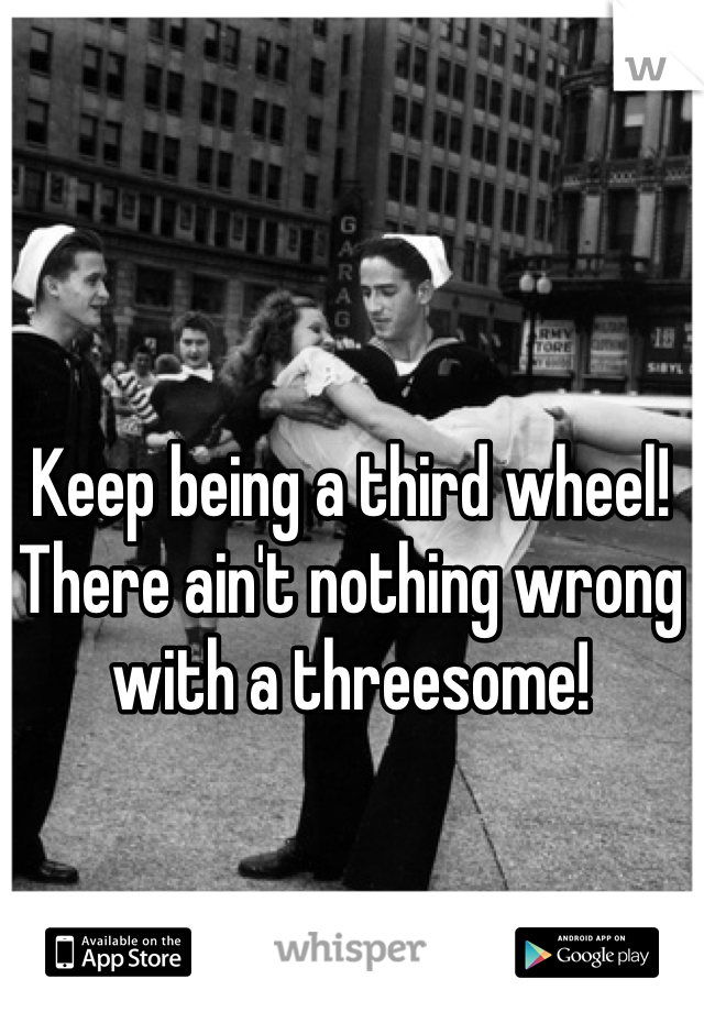 Keep being a third wheel! There ain't nothing wrong with a threesome! 