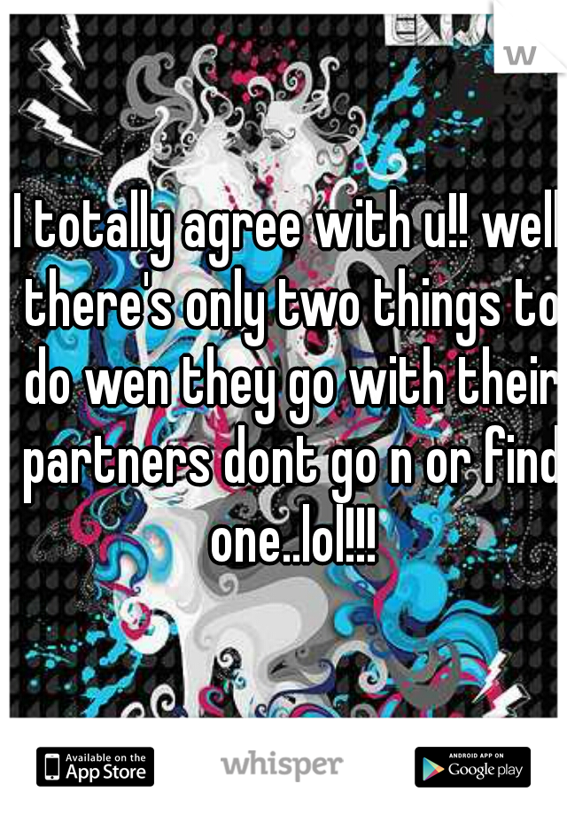 I totally agree with u!! well there's only two things to do wen they go with their partners dont go n or find one..lol!!!