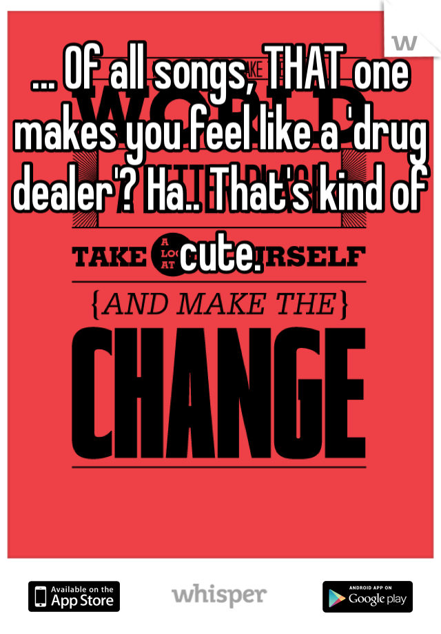 ... Of all songs, THAT one makes you feel like a 'drug dealer'? Ha.. That's kind of cute.