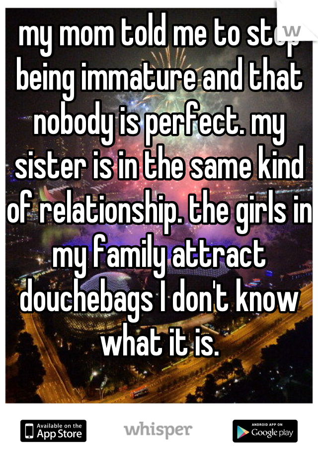 my mom told me to stop being immature and that nobody is perfect. my sister is in the same kind of relationship. the girls in my family attract douchebags I don't know what it is.