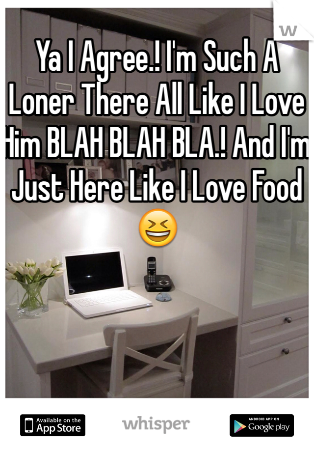 Ya I Agree.! I'm Such A Loner There All Like I Love Him BLAH BLAH BLA.! And I'm Just Here Like I Love Food😆