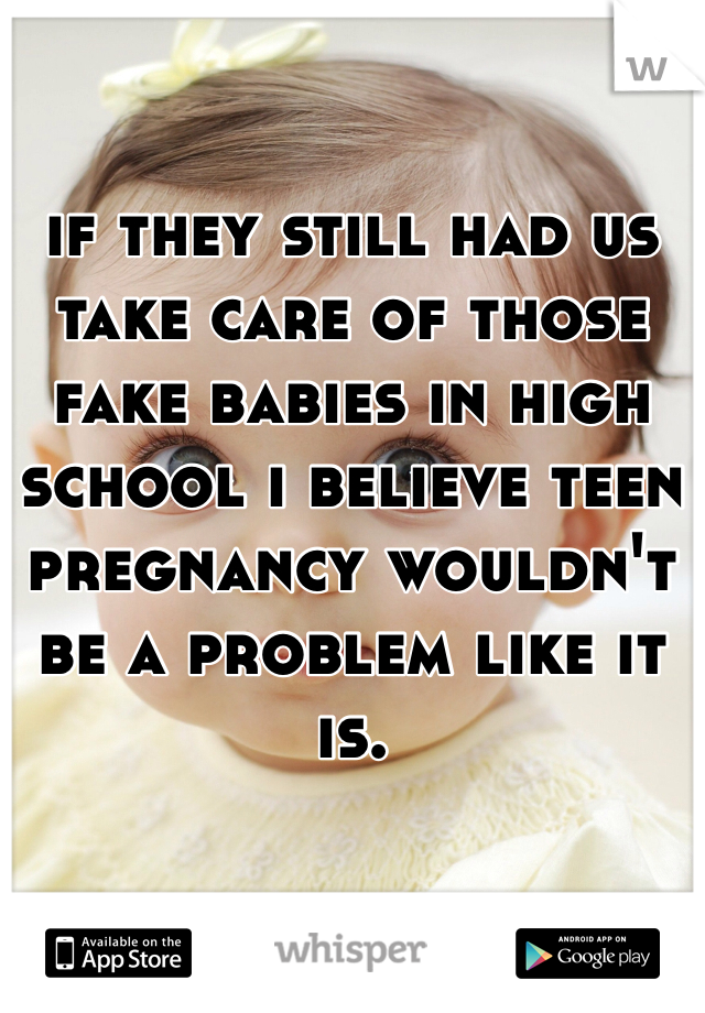 if they still had us take care of those fake babies in high school i believe teen pregnancy wouldn't be a problem like it is. 