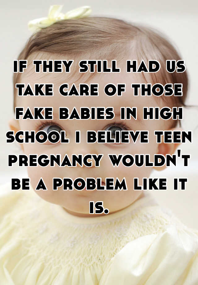 if they still had us take care of those fake babies in high school i believe teen pregnancy wouldn't be a problem like it is. 