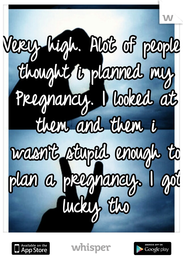 Very high. Alot of people thought i planned my Pregnancy. I looked at them and them i wasn't stupid enough to plan a pregnancy. I got lucky tho