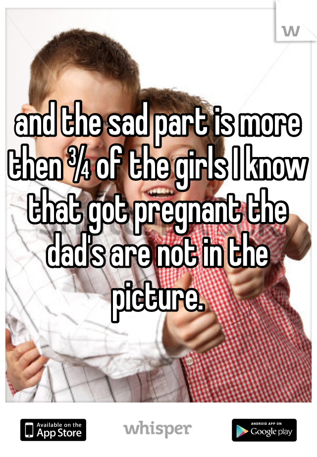 and the sad part is more then ¾ of the girls I know that got pregnant the dad's are not in the picture. 