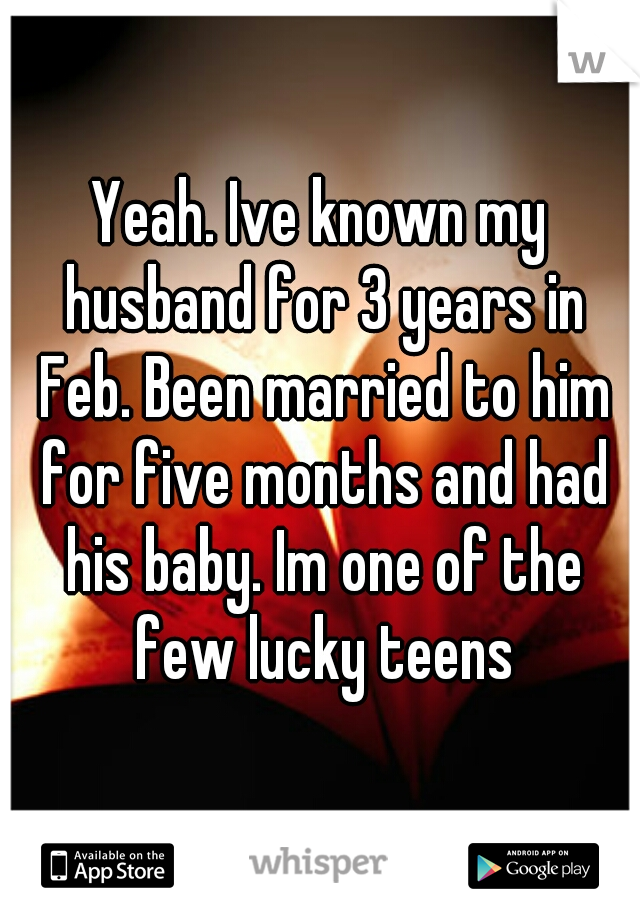 Yeah. Ive known my husband for 3 years in Feb. Been married to him for five months and had his baby. Im one of the few lucky teens