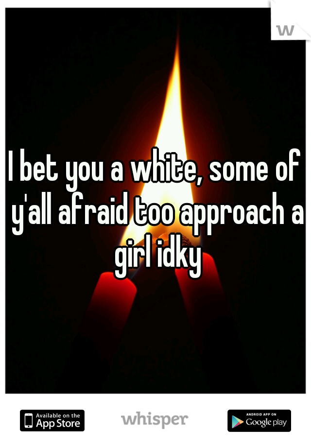 I bet you a white, some of y'all afraid too approach a girl idky