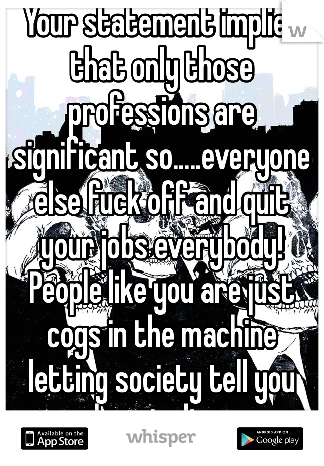 Your statement implies that only those professions are significant so.....everyone else fuck off and quit your jobs everybody! People like you are just cogs in the machine letting society tell you how to live.