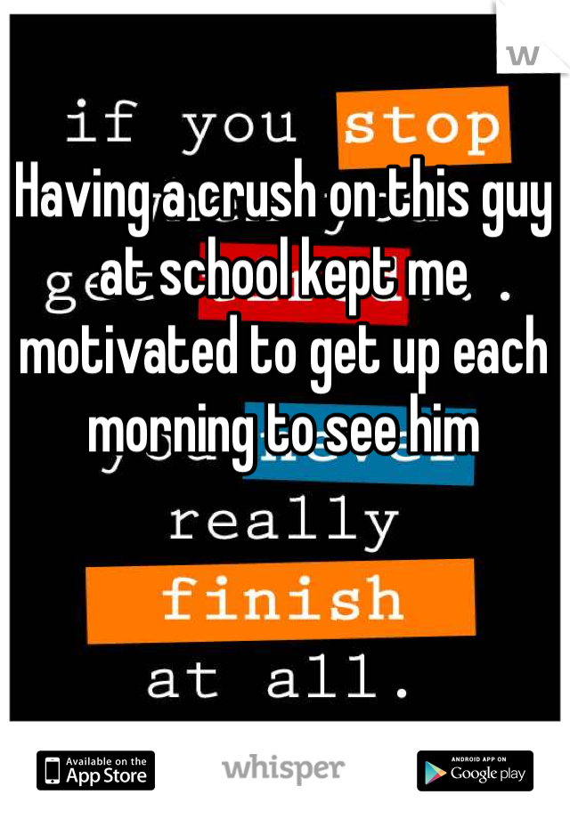 Having a crush on this guy at school kept me motivated to get up each morning to see him 