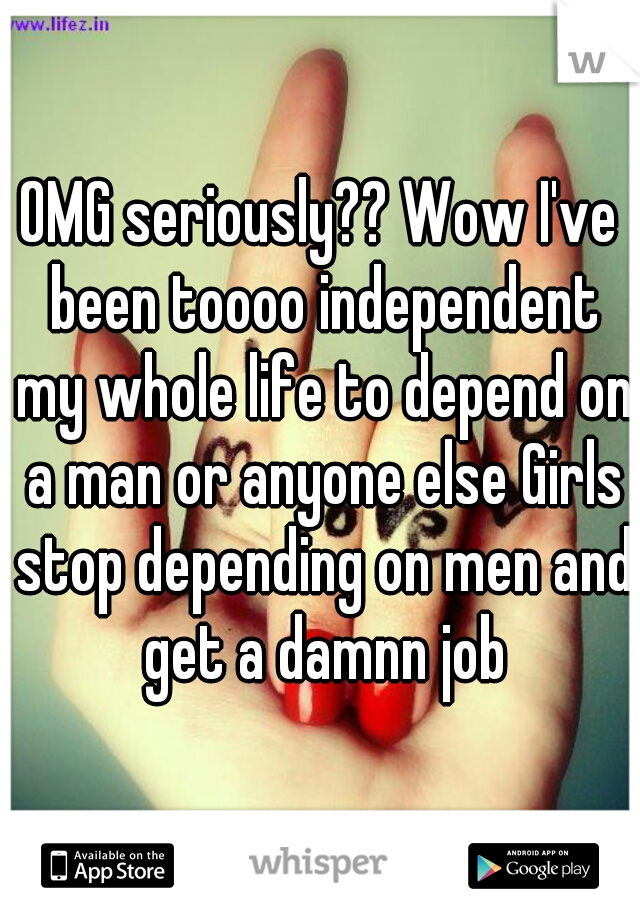 OMG seriously?? Wow I've been toooo independent my whole life to depend on a man or anyone else Girls stop depending on men and get a damnn job