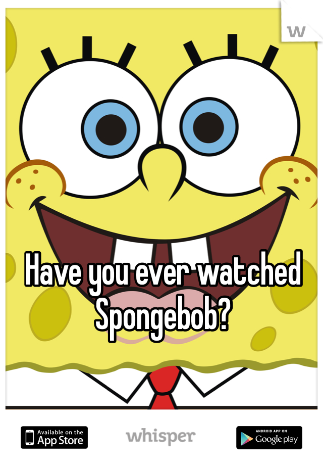 Have you ever watched Spongebob?