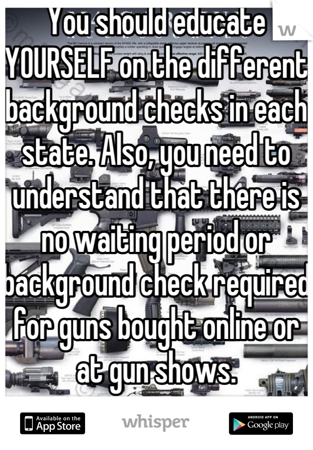 You should educate YOURSELF on the different background checks in each state. Also, you need to understand that there is no waiting period or background check required for guns bought online or at gun shows.
