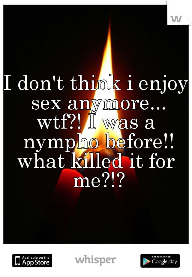 I don't think i enjoy sex anymore...
wtf?! I was a nympho before!!
what killed it for me?!?