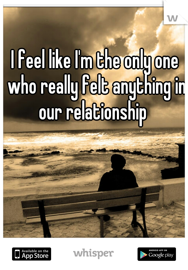 I feel like I'm the only one who really felt anything in our relationship  