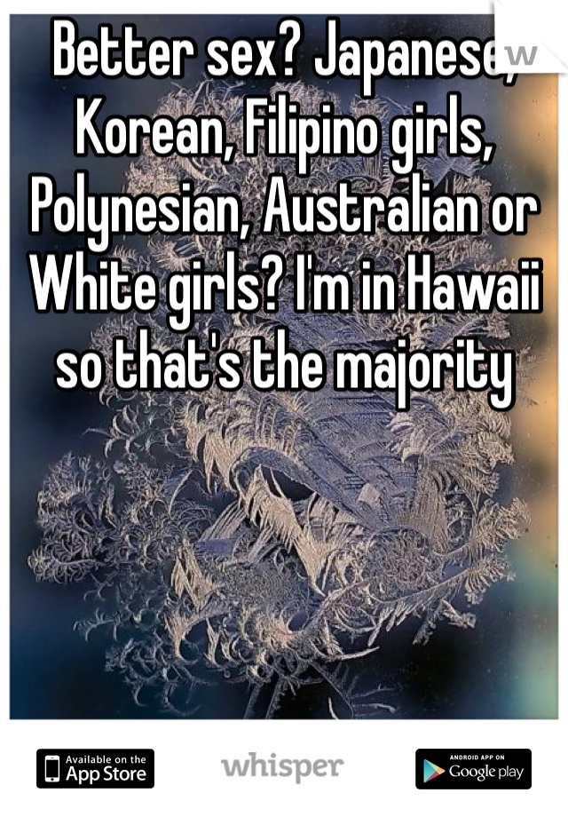 Better sex? Japanese, Korean, Filipino girls, Polynesian, Australian or White girls? I'm in Hawaii so that's the majority 