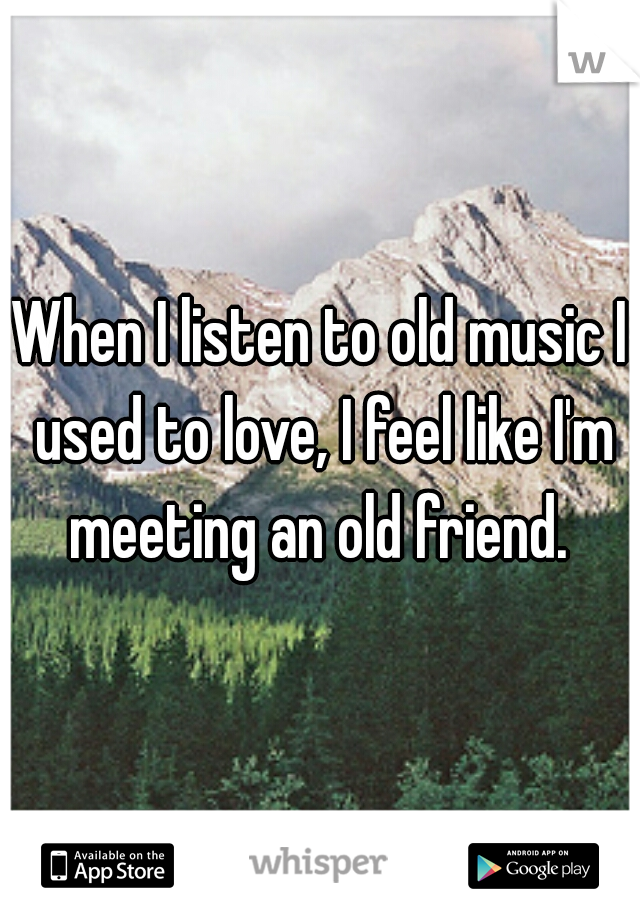 When I listen to old music I used to love, I feel like I'm meeting an old friend. 