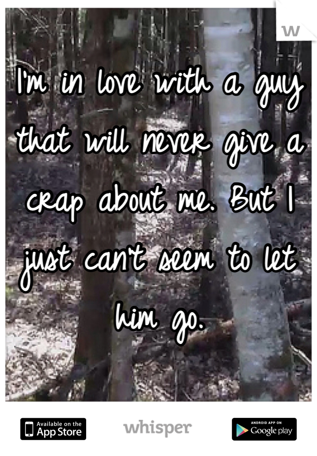 I'm in love with a guy that will never give a crap about me. But I just can't seem to let him go. 