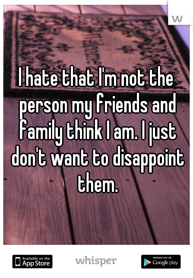 I hate that I'm not the person my friends and family think I am. I just don't want to disappoint them.