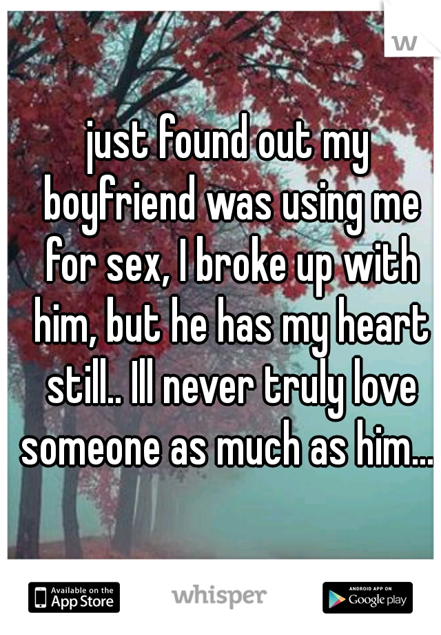 just found out my boyfriend was using me for sex, I broke up with him, but he has my heart still.. Ill never truly love someone as much as him... 