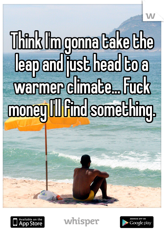 Think I'm gonna take the leap and just head to a warmer climate... Fuck money I'll find something.