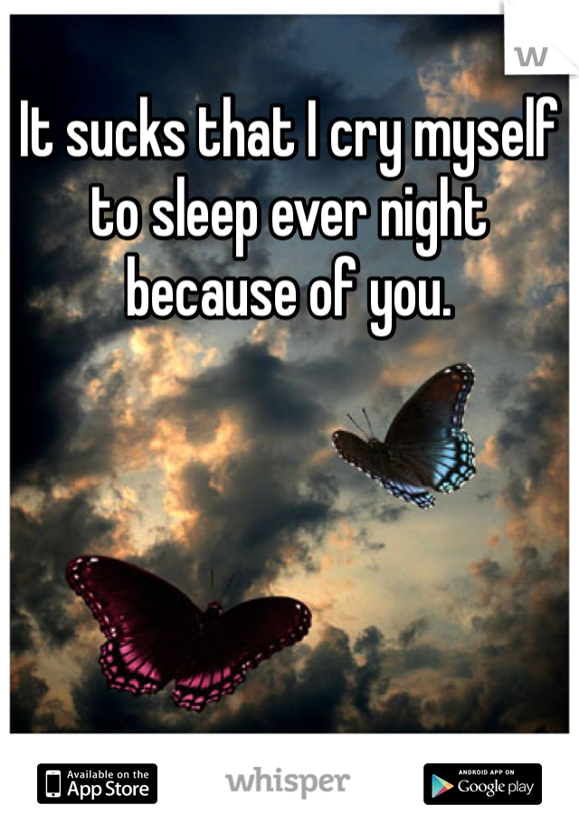 It sucks that I cry myself to sleep ever night because of you.