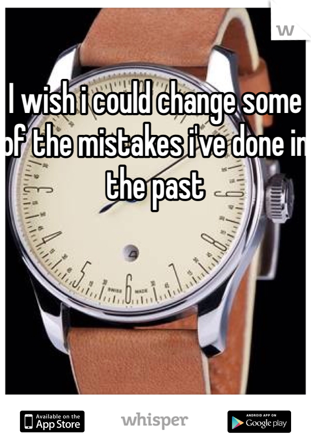 I wish i could change some of the mistakes i've done in the past 