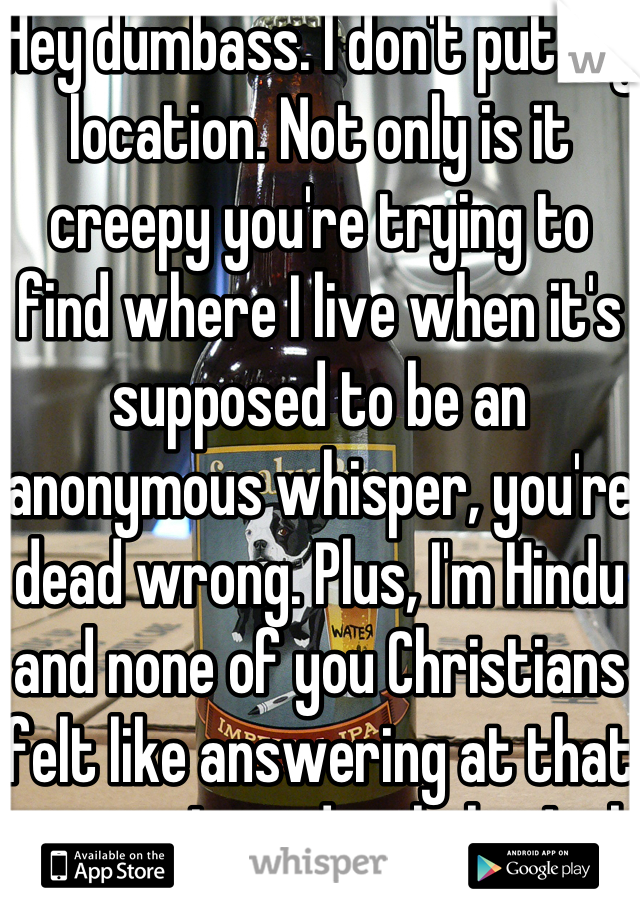 Hey dumbass. I don't put my location. Not only is it creepy you're trying to find where I live when it's supposed to be an anonymous whisper, you're dead wrong. Plus, I'm Hindu and none of you Christians felt like answering at that time so I tried to help. Jerk. 