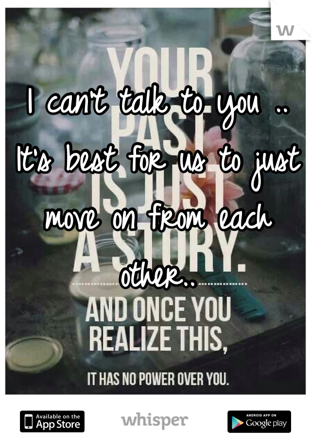 I can't talk to you .. It's best for us to just move on from each other.. 