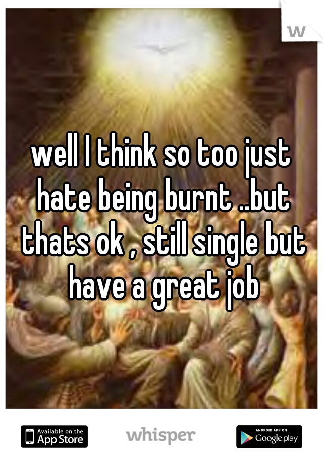 well I think so too just hate being burnt ..but thats ok , still single but have a great job