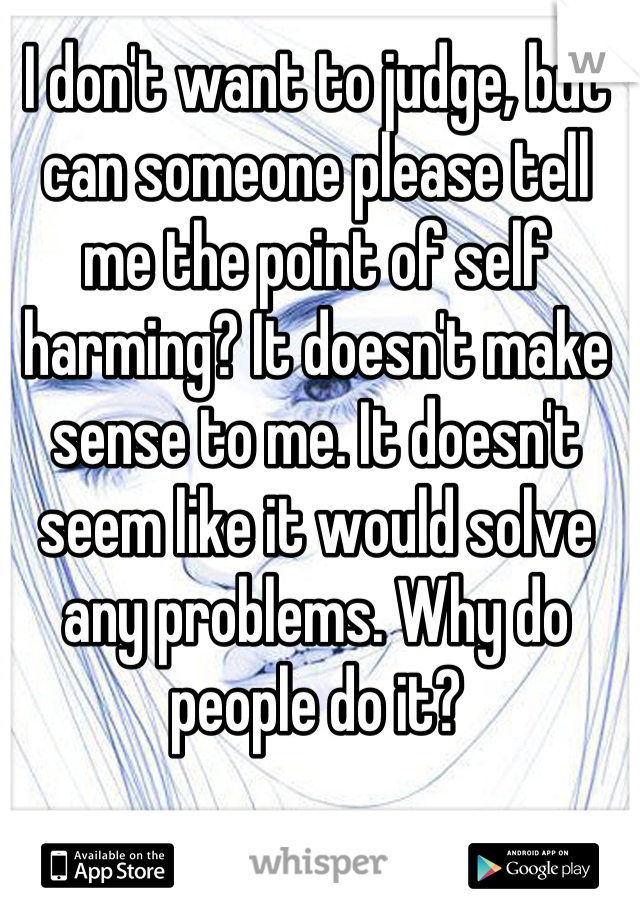 I don't want to judge, but can someone please tell me the point of self harming? It doesn't make sense to me. It doesn't seem like it would solve any problems. Why do people do it?