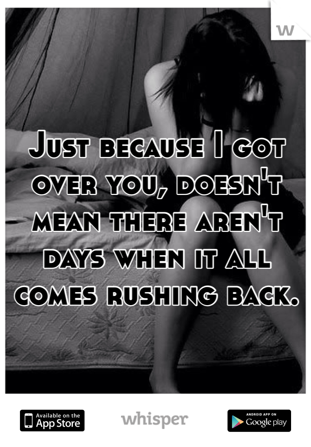 Just because I got over you, doesn't mean there aren't days when it all comes rushing back.