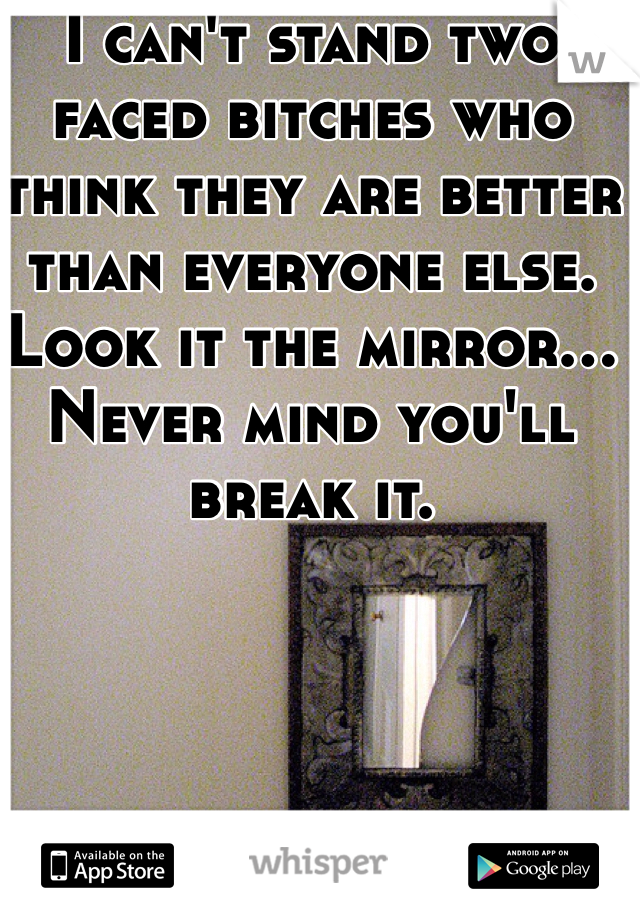 I can't stand two faced bitches who think they are better than everyone else. Look it the mirror... Never mind you'll break it.