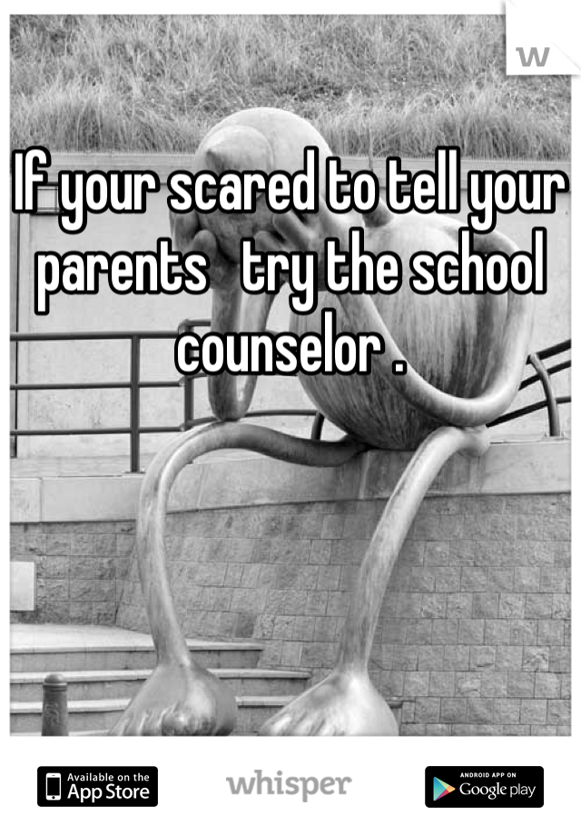 If your scared to tell your parents   try the school counselor .