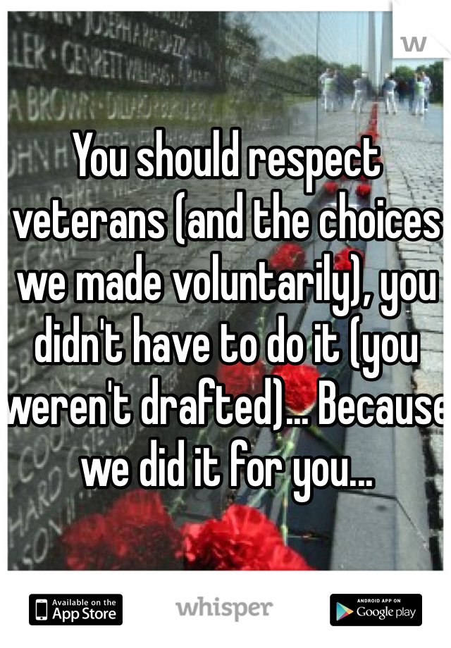 You should respect veterans (and the choices we made voluntarily), you didn't have to do it (you weren't drafted)... Because we did it for you...