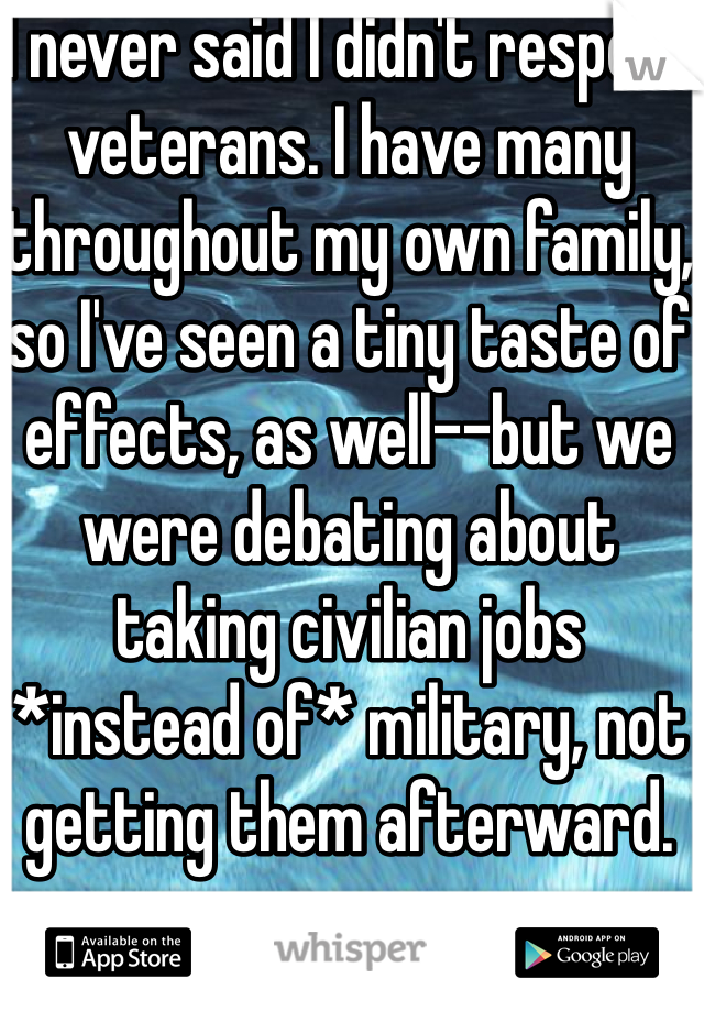 I never said I didn't respect veterans. I have many throughout my own family, so I've seen a tiny taste of effects, as well--but we were debating about taking civilian jobs *instead of* military, not getting them afterward.