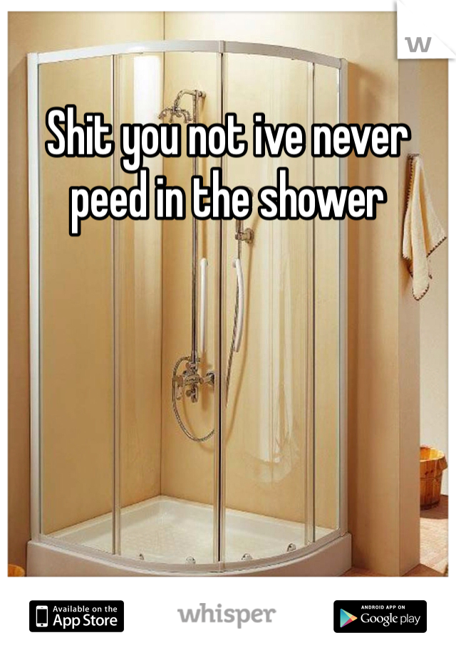 Shit you not ive never peed in the shower