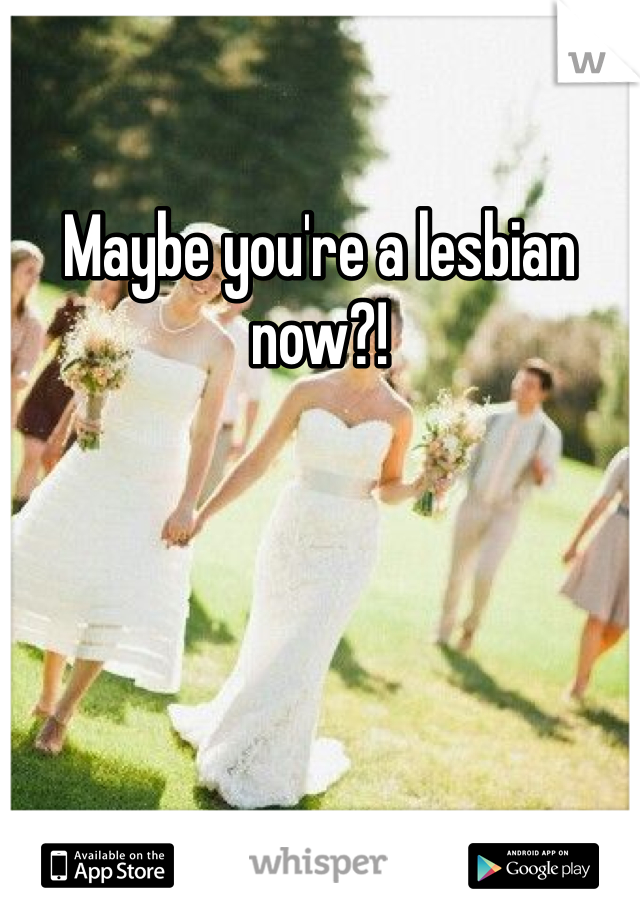 Maybe you're a lesbian now?!