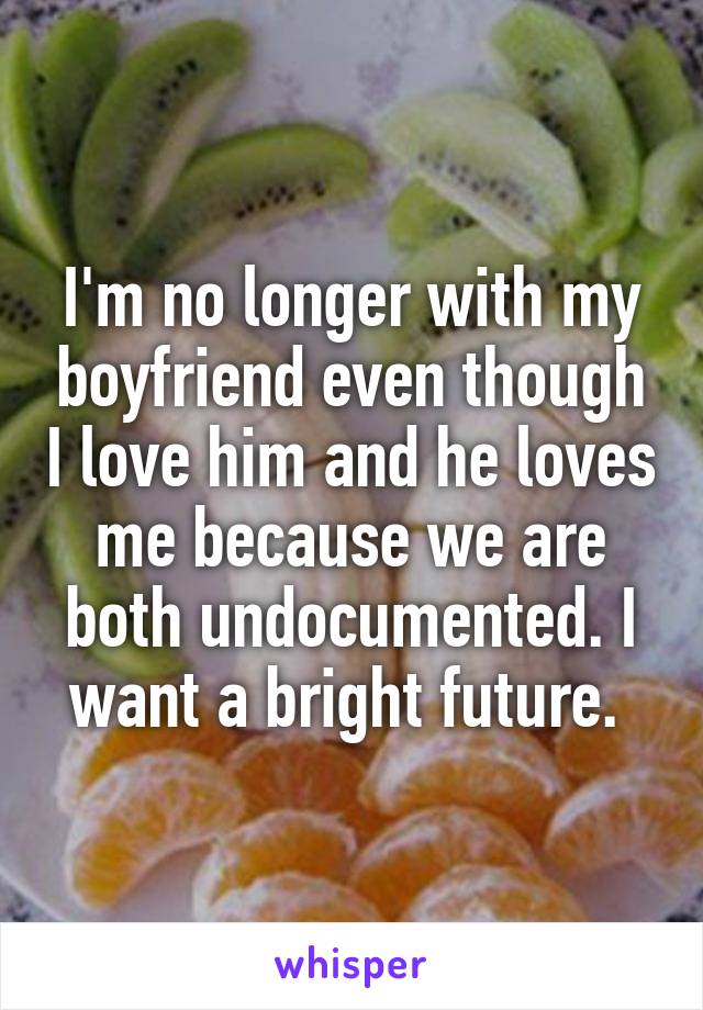 I'm no longer with my boyfriend even though I love him and he loves me because we are both undocumented. I want a bright future. 