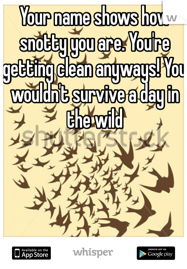 Your name shows how snotty you are. You're getting clean anyways! You wouldn't survive a day in the wild 