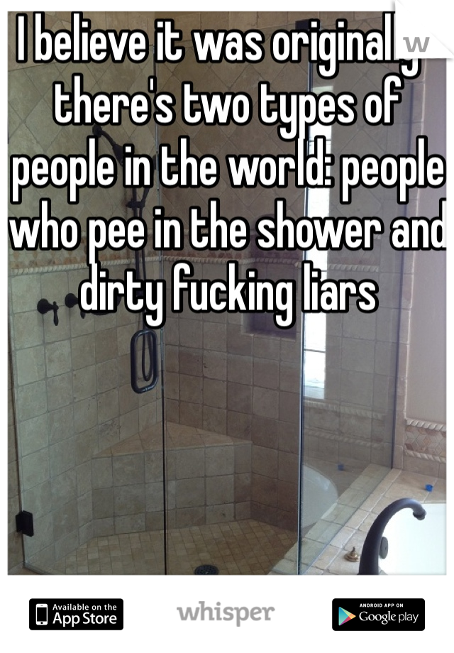I believe it was originally " there's two types of people in the world: people who pee in the shower and dirty fucking liars