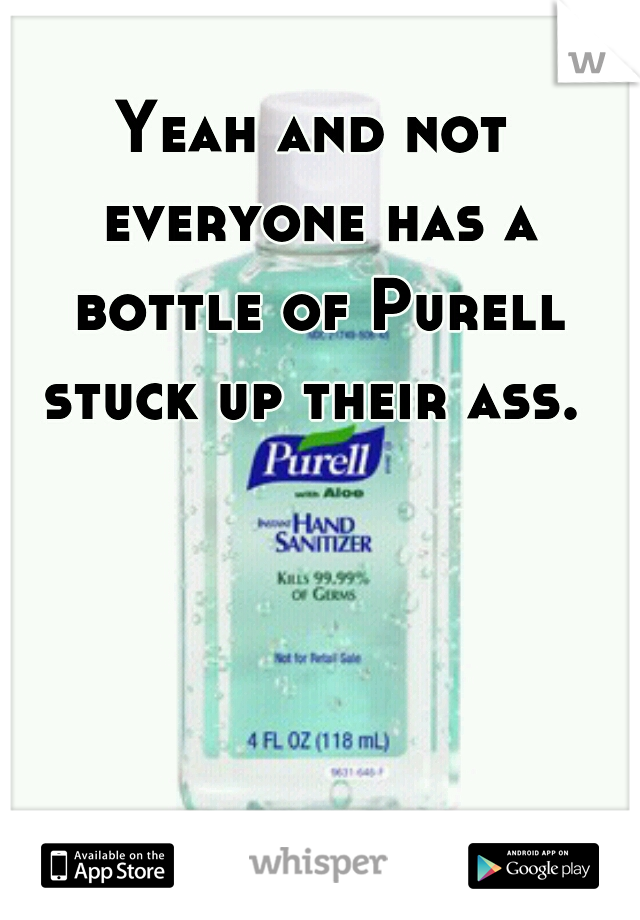 Yeah and not everyone has a bottle of Purell stuck up their ass. 