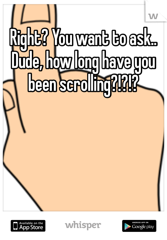 Right? You want to ask.. Dude, how long have you been scrolling?!?!?