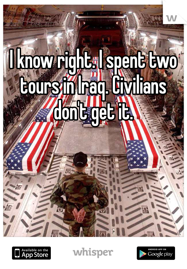 I know right. I spent two tours in Iraq. Civilians don't get it. 