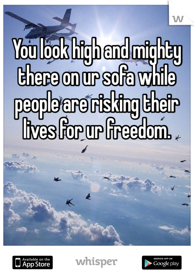 You look high and mighty there on ur sofa while people are risking their lives for ur freedom. 